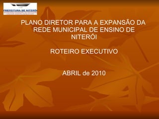 PLANO DIRETOR PARA A EXPANSÃO DA  REDE MUNICIPAL DE ENSINO DE NITERÓI ROTEIRO EXECUTIVO ABRIL de 2010 