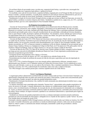 Os auxiliares diretos do governador eram o ouvidor-mor, responsável pela Justiça, o provedor-mor, encarregado das
finanças, e o capitão-mor, responsável pela defesa e vigilância do litoral.
  Foi escolhida, como sede do Governo-Geral, a capitania da Bahia, resgatada pelo rei de Portugal do filho de Francisco de
Pereira Coutinho, o primeiro donatário. A escolha dessa capitania foi motivada por interesses administrativos, pois ela se
localizava num ponto médio do nosso litoral, facilitando a comunicação com as demais capitanias.
  Paralelamente à criação do Governo-Geral, Portugal solicitou ao papa que enviasse ao Brasil um bispo para, em nome da
Igreja Católica, coordenar os assuntos religiosos da Colônia. Atendendo ao pedido do rei, o papa criou, em 1551, o primeiro
bispado do Brasil, que teve como representante D. Pero Fernandes Sardinha.

                                    Os Primeiros Governadores-Gerais
  - Governo de Tomé de Souza (1549-1553): Tomé de Souza veio ao Brasil numa frota de 06(seis) navios, trazendo,
aproximadamente, mil pessoas, entre soldados, degredados e funcionários da sua administração. De toda essa gente,
destacam-se os jesuítas, seis ao todo, chefiados pelo Padre Manoel da Nóbrega. Entre os principais problemas enfrentados
pelo primeiro governador-geral, estava a luta pelo reconhecimento de sua autoridade, contestada por diversos donatários,
entre os quais Duarte Coelho, da próspera capitania de Pernambuco. Tais donatários, mesmo sabendo que Tomé de Souza
era representante direto do rei, recusavam-se, na prática, a aceitar suas ordens. Isso gerou uma série de conflitos
administrativos que somente com o tempo foram sendo superados.
  - Governo de Duarte da Costa (1553-1558): Duarte da Costa trouxe outros jesuítas para o Brasil, dentre os quais destacava-
se o padre José de Anchieta. O período de governo de Duarte da Costa, foi, do ponto de vista dos interesses administrativos,
bastante confuso. Em seu governo ocorreram sérios desentendimentos com o bispo D. Pero Fernandes Sardinha. Ainda
durante esse período, em 1555, os franceses tentaram se estabelecer no Rio de Janeiro, fundando ali um povoamento que se
chamou França Antártica. Destaca-se a fundação do Colégio de São Paulo, em 25 de janeiro de 1554, pelos padres José de
Anchieta e Manoel da Nóbrega. Junto ao Colégio formou-se a vila que deu origem à cidade de São Paulo.
  - Governo de Mem de Sá (1558-172): Mem de Sá, descrito como violento matador de índios, conseguiu resolver durante
seu longo governo uma série de dificuldades deixadas por Duarte da Costa. O mais importantes acontecimentos que
marcaram seu período de governo foram:
. reconquista do bom relacionamento entre a Igreja e o Governo;
. expulsão dos franceses do Rio de Janeiro, em 1567, com ajuda do seu sobrinho Estácio de Sá;
. Encaminhamento da solução do problema da escassez de mão-de-obra para a agricultura, por meio da importação de
escravos negros.
  Entre 1572 e 1578, a América Portuguesa viveu uma situação político-administrativa diferente: tentando tornar a
administração mais eficiente, o rei D. Sebastião instituiu na Colônia dois Governos-Gerais. Um foi estabelecido ao norte,
tendo como sede Salvador, e outro ao sul, com sede no Rio de Janeiro. Mas o resultado insatisfatório levou a Metrópole a
reunificar o Governo. Em 1578, a administração foi reunificada, tendo como sede a cidade de Salvador.
  Em 1580, Portugal e suas colônias passam para o domínio espanhol através da União Ibérica.


                                     Texto 4: As Câmaras Municipais
  A organização político-administrativa do Brasil tinha um caráter central, tendo por base o Governo-Geral. Entretanto, essa
administração centralizada tinha um poder mais formal do que prático. Efetivamente, o poder estava descentralizado pelas
vilas e municípios, ficando, em geral, nas mãos dos grandes proprietários rurais.
  Paralelamente à formação das primeiras vilas, também foi sendo estruturada uma administração de âmbito local, a cargo
das câmaras municipais.
  As câmaras municipais eram controladas pelos chamados “homens bons”, representados pelos grandes proprietários de
terras, de escravos ou de gado. A atuação administrativa das câmaras era verdadeiramente ampla, abrangendo diversos
setores, como o de abastecimento, de tributação, de execução das leis, de relacionamento do colonizador com os indígenas,
etc. Assim, as câmaras municipais constituíam poderosos órgãos da administração local, controlados pela aristocracia rural
da colônia. Nessa condição, em alguns momentos, opunham-se ao centralismo administrativo, representado pelos órgãos da
coroa portuguesa.
  Atendendo aos interesses dos grandes proprietários de terras, as câmaras municipais assumiam posições autônomas,
passando por cima da autoridade dos funcionários e delegados do rei. O poder de fato superava o poder “teórico” da coroa.
Essa situação durou até meados do século XVII.
Terminado o domínio espanhol (1640), Portugal retomou com força o seu controle sobre sua Colônia na América. Em 1642,
foi criado o Conselho Ultramarino, que centralizava as tarefas da administração colonial e, tinha como um dos principais
objetivos, reduzir o poder e a autonomia das câmaras municipais, aumentando o poder dos governadores e demais
funcionários do rei.
 