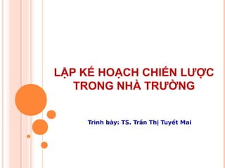 LẬP KẾ HOẠCH CHIẾN LƯỢC
TRONG NHÀ TRƯỜNG
Trình bày: TS. Trần Thị Tuyết Mai
 