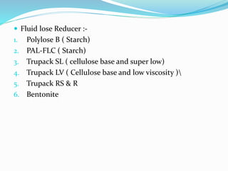  Fluid lose Reducer :-
1. Polylose B ( Starch)
2. PAL-FLC ( Starch)
3. Trupack SL ( cellulose base and super low)
4. Trupack LV ( Cellulose base and low viscosity )
5. Trupack RS & R
6. Bentonite
 