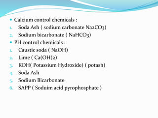  Calcium control chemicals :
1. Soda Ash ( sodium carbonate Na2CO3)
2. Sodium bicarbonate ( NaHCO3)
 PH control chemicals :
1. Caustic soda ( NaOH)
2. Lime ( Ca(OH)2)
3. KOH( Potassium Hydroxide) ( potash)
4. Soda Ash
5. Sodium Bicarbonate
6. SAPP ( Soduim acid pyrophosphate )
 