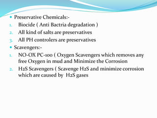  Preservative Chemicals:-
1. Biocide ( Anti Bactria degradation )
2. All kind of salts are preservatives
3. All PH controlers are preservatives
 Scavengers:-
1. NO-OX PC-100 ( Oxygen Scavengers which removes any
free Oxygen in mud and Minimize the Corrosion
2. H2S Scavengers ( Scavenge H2S and minimize corrosion
which are caused by H2S gases
 