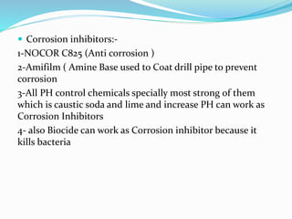  Corrosion inhibitors:-
1-NOCOR C825 (Anti corrosion )
2-Amifilm ( Amine Base used to Coat drill pipe to prevent
corrosion
3-All PH control chemicals specially most strong of them
which is caustic soda and lime and increase PH can work as
Corrosion Inhibitors
4- also Biocide can work as Corrosion inhibitor because it
kills bacteria
 