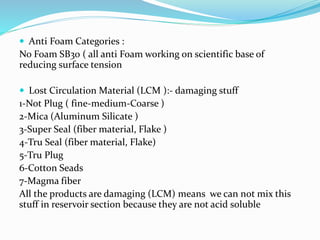  Anti Foam Categories :
No Foam SB30 ( all anti Foam working on scientific base of
reducing surface tension
 Lost Circulation Material (LCM ):- damaging stuff
1-Not Plug ( fine-medium-Coarse )
2-Mica (Aluminum Silicate )
3-Super Seal (fiber material, Flake )
4-Tru Seal (fiber material, Flake)
5-Tru Plug
6-Cotton Seads
7-Magma fiber
All the products are damaging (LCM) means we can not mix this
stuff in reservoir section because they are not acid soluble
 