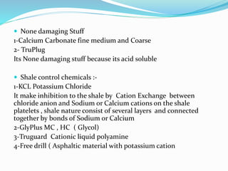  None damaging Stuff
1-Calcium Carbonate fine medium and Coarse
2- TruPlug
Its None damaging stuff because its acid soluble
 Shale control chemicals :-
1-KCL Potassium Chloride
It make inhibition to the shale by Cation Exchange between
chloride anion and Sodium or Calcium cations on the shale
platelets , shale nature consist of several layers and connected
together by bonds of Sodium or Calcium
2-GlyPlus MC , HC ( Glycol)
3-Truguard Cationic liquid polyamine
4-Free drill ( Asphaltic material with potassium cation
 