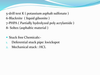 5-drill text K ( potassium asphalt sulfonate )
6-Blacknite ( liquid gilsonite )
7-PHPA ( Partially hydrolyzed poly acrylamide )
8- Soltex (asphaltic material )
 Stuck free Chemicals:-
1. Deferential stuck pipe: kwickspot
2. Mechanical stuck : HCL
 