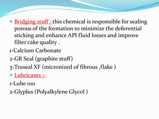  Bridging stuff : this chemical is responsible for sealing
porous of the formation to minimize the deferential
sticking and enhance API fluid losses and improve
filter cake quality .
1-Calcium Carbonate
2-GR Seal (graphite stuff)
3-Truseal XF (micronized of fibrous ,flake )
 Lubricants :-
1-Lube 100
2-Glyplus (Polyalkylene Glycol )
 