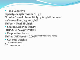  Tank Capacity :
capacity= length * width * High
No. of 𝑚3 should be multiply by 6.25 bbl because
1𝑚3= 1000 liter /159 =6.25 bbl
Bbl/cm = Total Bbl/high
 Shut In Drill Pipe (SIDP):
SIDP=Mwt *0.052*TVD(ft)
 Evaporation Rate:-
Bbl/hr: (%RW/0.18)*0.006(0.0344∗𝐹𝑙𝑜𝑤𝑙𝑖𝑛𝑒 𝑇𝑒𝑚.)
 Cut mud weight :
X=
𝑉1(𝑀𝑊1−𝑀𝑊2
𝑀𝑤2−8.33
 