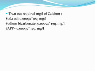  Treat out required mg/l of Calcium :
Soda ash:0.00092*req. mg/l
Sodium bicarbonate: 0.00074* req. mg/l
SAPP= 0.00097* req. mg/l
 
