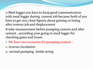 7-Mud logger you have to keep good communication
with mud logger during cement job because both of you
have to get very close figures about gaining or losing
after cement job and displacement
8-take measurement before pumping cement and after
cement , according your going to mud logger for
checking gains and losses
 We have two scenarios for pumping cement :
1- reverse circulation
2- normal pumping inside string
 