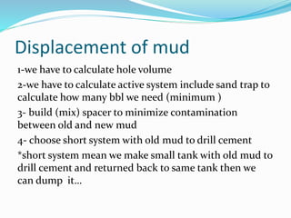 Displacement of mud
1-we have to calculate hole volume
2-we have to calculate active system include sand trap to
calculate how many bbl we need (minimum )
3- build (mix) spacer to minimize contamination
between old and new mud
4- choose short system with old mud to drill cement
*short system mean we make small tank with old mud to
drill cement and returned back to same tank then we
can dump it…
 