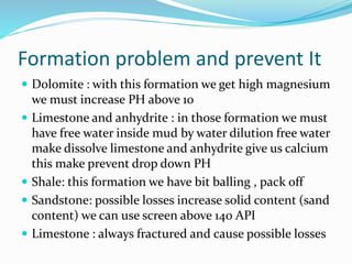 Formation problem and prevent It
 Dolomite : with this formation we get high magnesium
we must increase PH above 10
 Limestone and anhydrite : in those formation we must
have free water inside mud by water dilution free water
make dissolve limestone and anhydrite give us calcium
this make prevent drop down PH
 Shale: this formation we have bit balling , pack off
 Sandstone: possible losses increase solid content (sand
content) we can use screen above 140 API
 Limestone : always fractured and cause possible losses
 