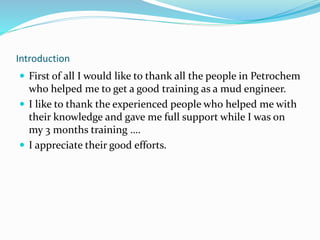 Introduction
 First of all I would like to thank all the people in Petrochem
who helped me to get a good training as a mud engineer.
 I like to thank the experienced people who helped me with
their knowledge and gave me full support while I was on
my 3 months training ….
 I appreciate their good efforts.
 