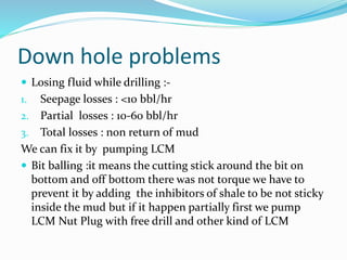 Down hole problems
 Losing fluid while drilling :-
1. Seepage losses : <10 bbl/hr
2. Partial losses : 10-60 bbl/hr
3. Total losses : non return of mud
We can fix it by pumping LCM
 Bit balling :it means the cutting stick around the bit on
bottom and off bottom there was not torque we have to
prevent it by adding the inhibitors of shale to be not sticky
inside the mud but if it happen partially first we pump
LCM Nut Plug with free drill and other kind of LCM
 