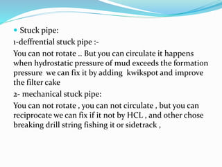  Stuck pipe:
1-deffrential stuck pipe :-
You can not rotate .. But you can circulate it happens
when hydrostatic pressure of mud exceeds the formation
pressure we can fix it by adding kwikspot and improve
the filter cake
2- mechanical stuck pipe:
You can not rotate , you can not circulate , but you can
reciprocate we can fix if it not by HCL , and other chose
breaking drill string fishing it or sidetrack ,
 