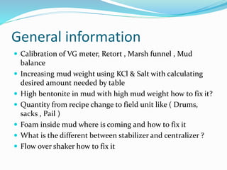 General information
 Calibration of VG meter, Retort , Marsh funnel , Mud
balance
 Increasing mud weight using KCl & Salt with calculating
desired amount needed by table
 High bentonite in mud with high mud weight how to fix it?
 Quantity from recipe change to field unit like ( Drums,
sacks , Pail )
 Foam inside mud where is coming and how to fix it
 What is the different between stabilizer and centralizer ?
 Flow over shaker how to fix it
 
