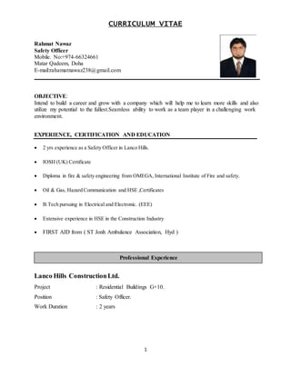 1
CURRICULUM VITAE
Rahmat Nawaz
Safety Officer
Mobile. No:+974-66324661
Matar Qadeem, Doha
E-mail:rahamatnawaz238@gmail.com
_______________________________________________________________________________
OBJECTIVE:
Intend to build a career and grow with a company which will help me to learn more skills and also
utilize my potential to the fullest.Seamless ability to work as a team player in a challenging work
environment.
EXPERIENCE, CERTIFICATION AND EDUCATION
 2 yrs experience as a Safety Officer in Lanco Hills.
 IOSH (UK) Certificate
 Diploma in fire & safety engineering from OMEGA, International Institute of Fire and safety.
 Oil & Gas, Hazard Communication and HSE ,Certificates
 B.Tech pursuing in Electrical and Electronic. (EEE)
 Extensive experience in HSE in the Construction Industry
 FIRST AID from ( ST Jonh Ambulance Association, Hyd )
Lanco Hills ConstructionLtd.
Project : Residential Buildings G+10.
Position : Safety Officer.
Work Duration : 2 years
Professional Experience
 