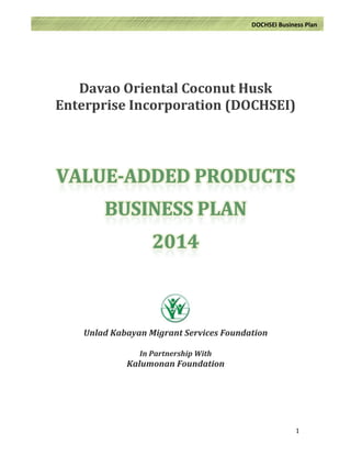  
	
  
	
   1	
  
	
  	
  	
  	
  	
  	
  	
  	
  	
  	
  	
  	
  	
  DOCHSEI	
  Business	
  Plan	
  
	
  
	
  
Davao	
  Oriental	
  Coconut	
  Husk	
  
Enterprise	
  Incorporation	
  (DOCHSEI)	
  
	
  
	
  
	
   	
  
	
  
	
  
	
  
	
  
	
  
	
  
	
  
	
  
	
  
	
  
Unlad	
  Kabayan	
  Migrant	
  Services	
  Foundation	
  
	
  
In	
  Partnership	
  With	
  
Kalumonan	
  Foundation	
  
	
  
	
  
	
  
	
  
	
  
 