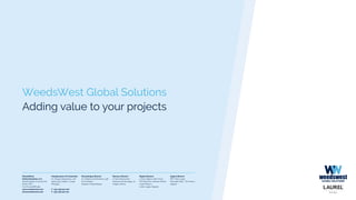 WeedsWest Global Solutions
Adding value to your projects
Headquarters & Production
Av. Parque Desportivo, 128
4509-903 Caldas S. Jorge
Portugal
T. +351 256 910 200
F. +351 256 910 201
Mozambique Branch
Av. Mártires da Machava, 338
B. da Polana
Maputo, Moçambique
Morocco Branch
17 Rue Moussa Ibn
Noussair 2éme étage, 31
Tanger, Maroc
WeedsWest
Global Solutions, S.A.
Social Capital: € 50.000,00
Porto C.R.C.
Tax ID: 509 888 364
www.weedswest.com
info@weedswest.com
Nigeria Branch
3 Tony Ogene Jode Close
Off Omorinre Johnson Street
Lekki Phase 1
Lekki, Lagos, Nigeria
Algeria Branch
EPLF 600 Logts
Nouvelle Ville / Tizi Ouzou
Algerie
 