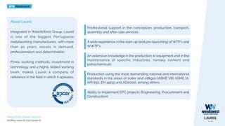 WWMetalwork
WeedsWest Global Solutions
Adding value to your projects
About Laurel
Integrated in WeedsWest Group, Laurel
is one of the biggest Portuguese
metalworking manufacturers, with more
than 40 years, excels in demand,
professionalism and determination.
Prime working methods, investment in
technology and a highly skilled working
team, makes Laurel a company of
reference in the field in which it operates.
Professional support in the conception, production, transport,
assembly and after-sale services
A wide experience in the start-up (and pre-launching) of WTP’s and
WWTP’s
An extensive knowledge in the production of equipment and in the
maintenance of specific industries, namely cement and
petrochemicals
Production using the most demanding national and international
standards in the areas of water and oil&gas (ASME VIII, ASME IX,
API 650, EN 14015 and AD2000), among others
Ability to implement EPC projects (Engineering, Procurement and
Construction)
 