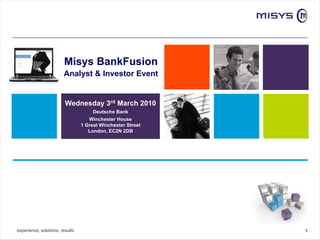 Misys BankFusion
                        Analyst & Investor Event


                         Wednesday 3rd March 2010
                                      Deutsche Bank
                                    Winchester House
                                 1 Great Winchester Street
                                    London, EC2N 2DB




experience, solutions, results                               1
 