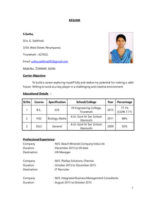 1
RESUME
S.Sutha,
D/o, G. Sakthivel,
3/54, West Street, Perumpanai,
Tirunelveli – 627652.
Email: sutha.sakthivel95@gmail.com
Mob.No. 099949 26590
Carrier Objective:
To build a career exploring myself fully and realize my potential for making a valid
Future. Willing to work as a key player in a challenging and creative environment.
Educational Details :
Sl.No Course Specification School/College Year Percentage
1 B.E., ECE
FX Engineering College,
Tirunelveli
2015
77.1%
{CGPA 7.71}
2 HSC Biology, Maths
A.V.J. Govt Hr Sec School,
Ittamozhi
2011 88%
3 SSLC General
A.V.J. Govt Hr Sec School,
Ittamozhi
2009 92%
Professional Experience:
Company : M/S. Beach Minerals Company India Ltd.
Duration : December 2015 to till date
Destination : HR Manager
Company : M/S. Platlap Solutions, Chennai.
Duration : October 2015 to December 2015
Destination : IT Recruiter
Company : M/S. Integrated Business Management Consultants.
Duration : August 2015 to October 2015
 