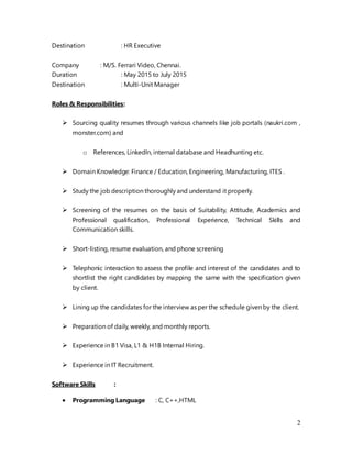 2
Destination : HR Executive
Company : M/S. Ferrari Video, Chennai.
Duration : May 2015 to July 2015
Destination : Multi-Unit Manager
Roles & Responsibilities:
 Sourcing quality resumes through various channels like job portals (naukri.com ,
monster.com) and
o References, LinkedIn, internal database and Headhunting etc.
 Domain Knowledge: Finance / Education, Engineering, Manufacturing, ITES .
 Study the job description thoroughly and understand it properly.
 Screening of the resumes on the basis of Suitability, Attitude, Academics and
Professional qualification, Professional Experience, Technical Skills and
Communication skills.
 Short-listing, resume evaluation, and phone screening
 Telephonic interaction to assess the profile and interest of the candidates and to
shortlist the right candidates by mapping the same with the specification given
by client.
 Lining up the candidates for the interview as per the schedule given by the client.
 Preparation of daily, weekly, and monthly reports.
 Experience in B1 Visa, L1 & H1B Internal Hiring.
 Experience in IT Recruitment.
Software Skills :
 Programming Language : C, C++,HTML
 