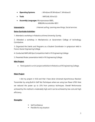 3
 Operating Systems : Windows XP, Windows 7, Windows 8
 Tools : MATLAB, Xilinx 8.2i
 Assembly Languages: Microprocessor 8085,
8086,Microcontroller-8051
Interested In : Internet surfing, Learning new things, Social services
Extra-Curricular Activities:
1. Attended a workshop in Robotics at Anna University, Guindy.
2. Attended a workshop in Mechatronics at Government College of technology,
Coimbatore.
3. Organized the Events and Programs as a Student Coordinator in symposium held in
Francis Xavier Engineering College
4. Conducted MATLAB Quiz Competition held in FX Engineering College
5. Presented Poster presentation held in FX Engineering College.
Mini Project:
 Participated in a mini project exhibition In Robotics at FX Engineering College.
Main Project:
I did my project in VLSI and that I have done Universal Asynchronous Receiver
Transmitter by using Built In Self-Test Techniques where we using Low Power LFSR. Here
we reduced the power up to 25% from previous techniques. Overall Performance
achieved by this method is moderately high and it can be achieved by low cost and high
efficiency.
Strengths:
 Self Confidence
 Flexible for any situation
 