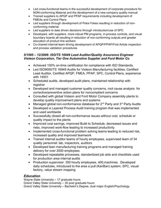 • Led cross-functional teams in the successful development of corporate procedure for
NON-conforming Material and the development of a new company quality manual
• Trained suppliers to APQP and PPAP requirements including development of
FMEAs and Control Plans
• Led suppliers through development of Poka-Yokes resulting in reduction of non-
conforming material.
• Led suppliers to data driven decisions through introduction/use of SPC
• Developed, with suppliers, more robust PM programs, in-process controls, and visual
boundary boards all resulting in reduction of non-conforming outputs and greater
education of product line workers
• Co-chaired internal team driving development of APQP/PPAP/First Article inspection
and process validation procedures
5/1995 – 12/2006: ISO/TS 16949 Lead Auditor/Quality Assurance Engineer
Visteon Corporation, Tier One Automotive Supplier and Ford Motor Co
• Achieved 100% on-time certification for compliance with ISO Standards.
• Led ISO9000/TS 16949 Audits for Visteon Manufacturing facilities; Certified
Lead Auditor, Certified APQP, FMEA, PPAP, SPC, Control Plans, experience
with 14001
• Scheduled audits, developed audit plans, maintained relationship with
registrar
• Developed and managed customer quality concerns, root cause analysis for
corrective/preventive action plans for noncompliant concerns
• Consulted with global Visteon and Ford Motor Company assembly plants to
develop quality improvement plans and systems
• Managed global non-conformance database for 2nd
Party and 3rd
Party Audits
• Developed a Layered Process Audit training program that was implemented
and used worldwide
• Successfully closed all non-conformance issues without cost, schedule or
quality impact to the plants
• Improved cost savings, improved Build to Schedule, decreased issues and
risks, improved work-flow leading to increased productivity
• Implemented cross-functional problem solving teams leading to reduced risk,
increased quality and improved teamwork
• Trained internal auditor teams of hourly employees, supervised team of 34
quality personnel: lab, inspectors, auditors
• Developed lean manufacturing training programs and managed training
delivery for over 2000 employees
• Developed repeatable processes, standardized job aids and checklists used
for production area internal audits
• Production supervisor: 350 hourly employees, 400,machines. Developed
daily schedules, introduced to the area a pull (KanBan) system, SPC, visual
factory, value stream mapping
Education
Wayne State University – 17 graduate hours
Grand Valley State University – 30 post graduate hours
Grand Valley State University – Bachelor’s Degree, dual major English/Psychology
 