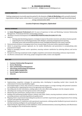 K. CHANDAN KUMAR
Contact: +91-9704101444 ~ E-Mail:chandan291086@gmail.com
CAREER OBJECTIVE
Seeking assignments to provide expertise gained in the domains of Sales & Marketing with a growth oriented
organization of high repute; where there is a need to assure broad cooperative effort through sound planning &
strong communication skills
Location Preference: Bangalore /Hyderabad
PROFILE SUMMARY
• An Astute Management Professional with 3.6 years of experience in Sales and Marketing, Customer Relationship
Management , Promotional Activities and branding activities.
• Working as business development with DR BATRAS POSITIVE HEALTH CLINIC PVT LTD.
• Adept in:
o Devising sales &marketing programs / strategies to improve the product awareness and enhance business growth
o Supporting the team and sharing good ideas with colleagues ;preparing management level reporting
o Executing various sales promotional activities,& events, managing development of all creative materials
• Demonstrated excellence in managing events from concept design to execution within stipulated budgets
• Adroit in prospecting customer approach, etc. for market identification and penetration & conceptualizing sales
promotional strategies
• Skilled in managing customer centric operations, ensuring customer satisfaction by achieving delivery and service
quality norms
• Focused on achieving exceptional results in highly competitive environments demanding continuous improvement
• An effective communicator with strong people management skills; creative and adaptable
SKILL SET
• Customer Relationship Management
• Service Marketing
• Sales and Distribution Management
• Advertising and Branding Development
• SOCIAL MEDIA MARKETING
• Search Engine Optimization
• Adwords
CORE COMPETENCIES
• Implementing competitive strategies for generating sales, developing & expanding market share towards the
achievement of revenue & profitability targets
• Executingstrategies to drive sales turnover & achieve desired targets; to arrange meetings with potential customers
for lead generation; negotiating the terms of an agreement and closing sales
• Recording sales & order information, sending copies to the sales office; entering figures into the computer system
• Attending team meeting and sharing best practice with colleagues
• Monitoring sales performance, aiming to meet or exceed targets
• Building and maintaining healthy business relations with major clients, ensuring maximum customer satisfaction by
providing assistance and achieving delivery & quality norms
• Mapping client’s requirements & providing best products to suit their requirements; generating business from existing
accounts and achieving sales growth
• Building brand focus in conjunction with operational requirements; utilizing market feedback & personal network to
develop marketing intelligence for positioning the products
• Representing the organization at trade exhibitions, events and demonstrations; measuring efficiency and effectiveness
of the campaign for the overall business objective
 