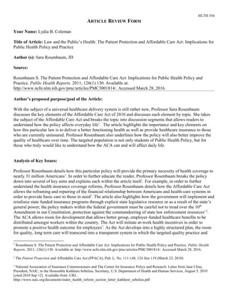 HLTH 556
ARTICLE REVIEW FORM
Your Name: Lydia B. Coleman
Title of Article: Law and the Public’s Health: The Patient Protection and Affordable Care Act: Implications for
Public Health Policy and Practice
Author (s): Sara Rosenbaum, JD
Source:
Rosenbaum S. The Patient Protection and Affordable Care Act: Implications for Public Health Policy and
Practice. Public Health Reports. 2011; 126(1):130. Available at:
http://www.ncbi.nlm.nih.gov/pmc/articles/PMC3001814/. Accessed March 28, 2016.
Author’s proposed purpose/goal of the Article:
With the subject of a universal healthcare delivery system is still rather new, Professor Sara Rosenbaum
discusses the key elements of the Affordable Care Act of 2010 and discusses each element by topic. She takes
the subject of the Affordable Care Act and breaks the topic into discussion segments that allows readers to
understand how the policy affects everyday life1
. The article highlights the importance and key elements on
how this particular law is to deliver a better functioning health as well as provide healthcare insurance to those
who are currently uninsured. Professor Rosenbaum also underlines how the policy will also better improve the
quality of healthcare over time. The targeted population is not only students of Public Health Policy, but for
those who truly would like to understand how the ACA can and will affect daily life.
Analysis of Key Issues:
Professor Rosenbaum details how this particular policy will provide the primary necessity of health coverage to
nearly 31 million Americans1
. In order to further educate the reader, Professor Rosenbaum breaks the policy
down into several of key aims and explains each within the article itself. For example, in order to further
understand the health insurance coverage reforms, Professor Rosenbaum details how the Affordable Care Act
allows the reframing and repairing of the financial relationship between Americans and health-care systems in
order to provide basic care to those in need2
. The article also highlights how the government will implement and
reinforce state funded insurance programs through explicit state legislative resource or as a result of the state’s
general power; the policy makers within the federal government must be careful not to tread over the 10th
Amendment in our Constitution, protection against the commandeering of state law enforcement resources1,2
.
The ACA allows room for development that allows better group, employer-funded healthcare benefits to be
distributed amongst workers within the country. The Act will initiate at-work health incentives in order to
promote a positive health outcome for employees3
. As the Act develops into a highly structured plan, the room
for quality, long term care will transcend into a transparent system in which the targeted quality practice and
1
Rosenbaum S. The Patient Protection and Affordable Care Act: Implications for Public Health Policy and Practice. Public Health
Reports. 2011; 126(1):130. Available at: http://www.ncbi.nlm.nih.gov/pmc/articles/PMC3001814/. Accessed March 28, 2016.
2
The Patient Protection and Affordable Care Act (PPACA), Pub. L. No. 111-148, 124 Stat 119 (March 23, 2010)
3
National Association of Insurance Commissioners and The Center for Insurance Policy and Research. Letter from Jane Cline,
President, NAIC, to the Honorable Kathleen Sebelius, Secretary, U.S. Department of Health and Human Services, August 5, 2010
[cited 2010 Sep 12]. Available from: URL:
hhtp://www.naic.org/documents/index_health_reform_section_letter_kathleen_sebelius.pdf
 