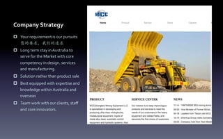 Company	
  Strategy
p  Your	
  requirement	
  is	
  our	
  pursuits	
  
您的要求，我们的追求	
  
p  Long	
  term	
  stay	
  in	
  Australia	
  to	
  
serve	
  for	
  the	
  Market	
  with	
  core	
  
competency	
  in	
  design, services	
  
and	
  manufacturing.	
  
p  Solution	
  rather	
  than	
  product	
  sale	
  
p  Best	
  equipped	
  with	
  expertise	
  and	
  
knowledge	
  within	
  Australia	
  and	
  
overseas	
  
p  Team	
  work	
  with	
  our	
  clients,	
  staﬀ	
  
and	
  core	
  innovators.	
  
	
  
 