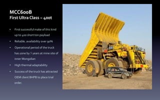 MCC600B	
  
First	
  Ultra	
  Class	
  ~	
  400t
•  First	
  successful	
  make	
  of	
  this	
  kind	
  
up	
  to	
  400	
  short	
  ton	
  payload	
  
•  Reliable, availability	
  over	
  90%	
  
•  Operational	
  period	
  of	
  the	
  truck	
  
has	
  gone	
  by	
  5 years	
  at	
  mine	
  site	
  of	
  
inner	
  Mongolian	
  	
  
•  High	
  thermal	
  adaptability	
  
•  Success	
  of	
  the	
  truck	
  has	
  attracted	
  
OEM	
  client	
  BHPB	
  to	
  place	
  trial	
  
order.
 