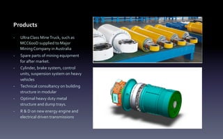 Products
-­‐  Ultra	
  Class	
  Mine	
  Truck,	
  such	
  as	
  
MCC600D	
  supplied	
  to	
  Major	
  
Mining	
  Company	
  in	
  Australia	
  
-­‐  Spare	
  parts	
  of	
  mining	
  equipment	
  
for	
  after	
  market.	
  
-­‐  Cylinder,	
  brake	
  system,	
  control	
  
units,	
  suspension	
  system	
  on	
  heavy	
  
vehicles	
  	
  
-­‐  Technical	
  consultancy	
  on	
  building	
  
structure	
  in	
  modular	
  
-­‐  Optimal	
  heavy	
  duty	
  metal	
  
structure	
  and	
  dump	
  trays.	
  
-­‐  R	
  &	
  D	
  on	
  new	
  energy	
  engine	
  and	
  
electrical	
  driven	
  transmissions
 