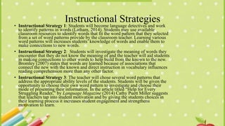 Instructional Strategies
• Instructional Strategy 1: Students will become language detectives and work
to identify patterns in words (Latham, 2014). Students may use available
classroom resources to identify words that fit the word pattern that they selected
from a set of word patterns provide by the classroom teacher. Learning various
word patterns will increases students’ knowledge of words and enable them to
make connections to new words.
• Instructional Strategy 2: Students will investigate the meaning of words they
encounter that they do not know the meaning of and the teacher will aid students
in making connections to other words to help build from the known to the new.
Bromley (2007) states that words are learned because of associations that
connect the new with the known and direct instruction in vocabulary influences
reading comprehension more than any other factor.
• Instructional Strategy 3: The teacher will chose several word patterns that
address the appropriate ability levels of the students. Students will be given the
opportunity to choose their own word pattern to investigate and choose their
mode of presenting their information. In the article titled “Help for Every
Struggling Reader,” by Language Magazine (2014) Cathy Puett Miller suggests
that teachers tap into student motivation and by giving the students choices in
their learning process it increases student engagement and strengthens
motivation to learn.
 