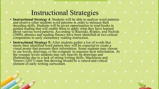 Instructional Strategies
• Instructional Strategy 4: Students will be able to analyze word patterns
and observe other students word patterns in order to increase their
decoding skills. Students will be given opportunities to read books in
guided reading that will enable them to apply what they have learned
about various word patterns. According to Rasinski, Rupley, and Nichols
(2008), phonics and reading fluency have been identified as two critical
components in early elementary reading instruction.
• Instructional Strategy 5: After students gather a list of words that
meets their identified word pattern they will be expected to create a
visual poster that presents their information. Some students may choose
to use words, drawings, or the computer to organize their information. At
the younger levels students may rely heavily on drawings and
illustrations due to a lack of strong writing skills. Mackenzie and
Veresov (2013) state that drawing should be a valued and critical
element of early writing curriculum.
 