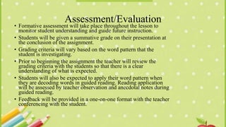 Assessment/Evaluation
• Formative assessment will take place throughout the lesson to
monitor student understanding and guide future instruction.
• Students will be given a summative grade on their presentation at
the conclusion of the assignment.
• Grading criteria will vary based on the word pattern that the
student is investigating.
• Prior to beginning the assignment the teacher will review the
grading criteria with the students so that there is a clear
understanding of what is expected.
• Students will also be expected to apply their word pattern when
they are decoding words in guided reading. Reading application
will be assessed by teacher observation and anecdotal notes during
guided reading.
• Feedback will be provided in a one-on-one format with the teacher
conferencing with the student.
 