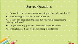 Survey Questions
• 1. Do you feel this lesson addresses reading needs at all grade levels?
• 2. What strategy do you feel is most effective?
• 3. Is there any additional strategies that you would suggest using
during the lesson?
• 4. Do you have any questions or concerns about the lesson?
• 5. What changes, if any, would you make to the lesson?
 