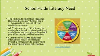 School-wide Literacy Need
• The first grade students at Frederick
Douglass Elementary School had a
71% pass rate on the end of year
reading assessment.
• All 33 students who did not meet the
reading benchmark received additional
reading services throughout the school
year from specialized staff members.
• Currently there is NO additional
intervention model or strategies
available for teachers to assess when
the county program is not effective.
www.pinterest.com
 