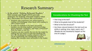 Research Summary
• In the article “Helping Reluctant Readers,”
McCormick and Segal (2016) provide
strategies for helping reluctant readers when
they encounter text across the curriculum.
• Students who experience low achievement in
reading will disengage when faced with reading in
other content areas.
• In order for students to be more successful
teachers can develop students’ prior knowledge,
teach important vocabulary, and make connections
from the topic to real life.
• Teachers can also modify the text for the reader by
making the text easier to read and chunking the
text. By chunking the reading selection, the text
can be segmenting into manageable sections,
making the concepts more accessible to the reader.
slideplayer.com
 