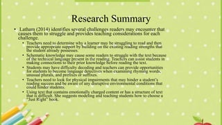 Research Summary
• Latham (2014) identifies several challenges readers may encounter that
causes them to struggle and provides teaching considerations for each
challenge.
• Teachers need to determine why a learner may be struggling to read and then
provide appropriate support by building on the existing reading strengths that
the student already possesses.
• Schematic knowledge may cause some readers to struggle with the text because
of the technical language present in the reading. Teachers can assist students in
making connections to their prior knowledge before reading the text.
• Students may have difficulty decoding and teachers can provide opportunities
for students to become language detectives when examining rhyming words,
unusual plurals, and prefixes or suffixes.
• Teachers need to look for physical impairments that may hinder a student’s
reading success and be aware of any disruptive environmental conditions that
could hinder students.
• Using text that contains emotionally charged content or has a structure of text
that is difficult. She suggests modeling and teaching students how to choose a
“Just Right” book.
 
