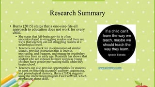 Research Summary
• Burns (2015) states that a one-size-fits-all
approach to education does not work for every
child.
• She states that left-brain activity is often
underdeveloped in struggling readers and there are
ways that teachers can aid struggling readers at a
neurological level.
• Teachers can check for discrimination of similar
sounds, provide instruction that is intense,
motivating, and frequent, and engage in vocabulary
activities from an early age. Research has shown that
student who are exposed to more words as young
children have greater pre-reading skills when they
begin school.
• Teachers can also provide opportunities for students
to work on listening accuracy, auditory sequencing,
and phonological memory. Burns (2015) suggests
using the intervention program Fast ForWord, which
emphasizes these skills.
www.pinterest.com
 