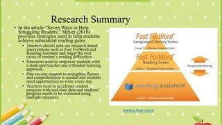 Research Summary
• In the article “Seven Ways to Help
Struggling Readers,” Meyer (2016)
provides strategies used to help students
achieve substantial reading gains.
• Teachers should seek out research-based
interventions such as Fast ForWord and
Reading Assistant and target the root
cause of student’s reading difficulties.
• Educators need to empower students with
a dedicated teacher and a blended learning
approach.
• One-on-one support to strengthen fluency
and comprehension is needed and students
need opportunities to write every day.
• Teachers need to accelerate student
progress with real-time data and students’
progress needs to be evaluated using
multiple measures.
www.scilearn.com
 