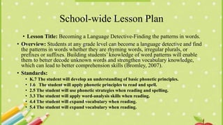School-wide Lesson Plan
• Lesson Title: Becoming a Language Detective-Finding the patterns in words.
• Overview: Students at any grade level can become a language detective and find
the patterns in words whether they are rhyming words, irregular plurals, or
prefixes or suffixes. Building students’ knowledge of word patterns will enable
them to better decode unknown words and strengthen vocabulary knowledge,
which can lead to better comprehension skills (Bromley, 2007).
• Standards:
• K.7 The student will develop an understanding of basic phonetic principles.
• 1.6 The student will apply phonetic principles to read and spell.
• 2.5 The student will use phonetic strategies when reading and spelling.
• 3.3 The student will apply word-analysis skills when reading.
• 4.4 The student will expand vocabulary when reading.
• 5.4 The student will expand vocabulary when reading.
 