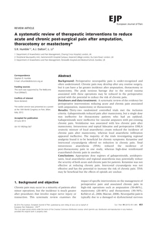 REVIEW ARTICLE
A systematic review of therapeutic interventions to reduce
acute and chronic post-surgical pain after amputation,
thoracotomy or mastectomy*
S.R. Humble1,2
, A.J. Dalton3
, L. Li3
1 Department of Anaesthetics and Pain Management, Charing Cross Hospital, London, UK
2 Peripheral Neuropathy Unit, Hammersmith Hospital Campus, Imperial College London, Du Cane Road, London, UK
3 Department of Anaesthetics and Pain Management, Ninewells Hospital and Medical School, Dundee, UK
Correspondence
Stephen R. Humble
E-mail: srhumble@doctors.org.uk
Funding sources
This work was supported by The Wellcome
Trust [090667].
Conﬂicts of interest
None declared.
*An earlier version was presented as a poster
at the 14th World Congress on Pain, Milan,
Italy, 2012.
Accepted for publication
24 June 2014
doi:10.1002/ejp.567
Abstract
Background: Perioperative neuropathic pain is under-recognized and
often undertreated. Chronic pain may develop after any routine surgery,
but it can have a far greater incidence after amputation, thoracotomy or
mastectomy. The peak noxious barrage due to the neural trauma
associated with these operations may be reduced in the perioperative
period with the potential to reduce the risk of chronic pain.
Databases and data treatment: A systematic review of the evidence for
perioperative interventions reducing acute and chronic pain associated
with amputation, mastectomy or thoracotomy.
Results: Thirty-two randomized controlled trials met the inclusion
criteria. Gabapentinoids reduced pain after mastectomy, but a single dose
was ineffective for thoracotomy patients who had an epidural.
Gabapentinoids were ineffective for vascular amputees with pre-existing
chronic pain. Venlafaxine was associated with less chronic pain after
mastectomy. Intravenous and topical lidocaine and perioperative EMLA
(eutectic mixture of local anaesthetic) cream reduced the incidence of
chronic pain after mastectomy, whereas local anaesthetic inﬁltration
appeared ineffective. The majority of the trials investigating regional
analgesia found it to be beneﬁcial for chronic symptoms. Ketamine and
intercostal cryoanalgesia offered no reduction in chronic pain. Total
intravenous anaesthesia (TIVA) reduced the incidence of
post-thoracotomy pain in one study, whereas high-dose remifentanil
exacerbated chronic pain in another.
Conclusions: Appropriate dose regimes of gabapentinoids, antidepres-
sants, local anaesthetics and regional anaesthesia may potentially reduce
the severity of both acute and chronic pain for patients. Ketamine was not
effective at reducing chronic pain. Intercostal cryoanalgesia was not
effective and has the potential to increase the risk of chronic pain. TIVA
may be beneﬁcial but the effects of opioids are unclear.
1. Background and objective
Chronic pain may occur in a minority of patients after
minor operations, but the incidence is much greater
after procedures that involve major nerve injury or
transection. This systematic review examines the
impact of speciﬁc interventions on the management of
perioperative pain and associated chronic pain in
high-risk operations such as amputation (50–80%),
mastectomy (20–40%) and thoracotomy (30–50%;
Kehlet et al., 2006; Macrae, 2008). Neuropathic pain is
typically due to a damaged or dysfunctional nervous
Eur J Pain 19 (2015) 451--465 451© 2014 The Authors. published by John Wiley & Sons Ltd on behalf of
European Pain Federation - EFIC®
This is an open access article under the terms of the Creative Commons Attribution License, which permits use, distribution and reproduction in any medium,
provided the original work is properly cited.
European Journal of Pain
 