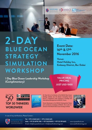 BLUE OCEAN
STRATEGY
SIMULATION
WORKSHOP
2-DAY
Tel: + 971 6 5343 622 / + 971 6 5343 625
Mob: + 971 55 8795 198 / + 971 552150011 / +971 55 199 6615
Email: info@mywestford.com / info@westfordtraining.com
In case of any clariﬁcations, Please Contact :
www.mywestford.com
www.westfordtraining.com
1 Day Blue Ocean Leadership Workshop
(Complimentary)
Event Date:
th th16 & 17
November 2016
Venue:
Hotel Holiday Inn,
Embassy District, Bur Dubai
VALUE DEAL
PRICING
JUST USD 1000
 