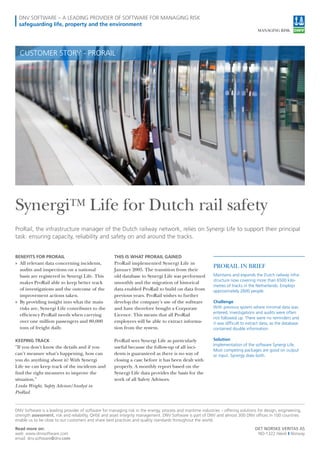 DNV SOFTWARE – A LEADING PROVIDER OF SOFTWARE FOR MANAGING RISK
safeguarding life, property and the environment
©XXXXXXXXXXXXXXXXXXX
PRORAIL IN BRIEF
Maintains and expands the Dutch railway infra-
structure now covering more than 6500 kilo-
metres of tracks in the Netherlands. Employs
approximately 2600 people.
Challenge
With previous system where minimal data was
entered, investigations and audits were often
not followed up. There were no reminders and
it was difficult to extract data, as the database
contained double information.
Solution
Implementation of the software Synergi Life.
Most competing packages are good on output
or input. Synergy does both.
BENEFITS FOR PRORAIL
»» All relevant data concerning incidents,
audits and inspections on a national
basis are registered in Synergi Life. This
makes ProRail able to keep better track
of investigations and the outcome of the
improvement actions taken.
»» By providing insight into what the main
risks are, Synergi Life contributes to the
efficiency ProRail needs when carrying
over one million passengers and 80,000
tons of freight daily.
KEEPING TRACK
”If you don’t know the details and if you
can’t measure what’s happening, how can
you do anything about it? With Synergi
Life we can keep track of the incidents and
find the right measures to improve the
situation.”
Linda Wright, Safety Advisor/Analyst in
ProRail
THIS IS WHAT PRORAIL GAINED
ProRail implemented Synergi Life in
January 2005. The transition from their
old database to Synergi Life was performed
smoothly and the migration of historical
data enabled ProRail to build on data from
previous years. ProRail wishes to further
develop the company’s use of the software
and have therefore bought a Corporate
Licence. This means that all ProRail
employees will be able to extract informa-
tion from the system.
ProRail sees Synergi Life as particularly
useful because the follow-up of all inci-
dents is guaranteed as there is no way of
closing a case before it has been dealt with
properly. A monthly report based on the
Synergi Life data provides the basis for the
work of all Safety Advisors.
ProRail, the infrastructure manager of the Dutch railway network, relies on Synergi Life to support their principal
task: ensuring capacity, reliability and safety on and around the tracks.
SynergiTM Life for Dutch rail safety
CUSTOMER STORY - PRORAIL
DET NORSKE VERITAS AS
NO-1322 Høvik I Norway
Read more on:
web: www.dnvsoftware.com
email: dnv.software@dnv.com
DNV Software is a leading provider of software for managing risk in the energy, process and maritime industries – offering solutions for design, engineering,
strength assessment, risk and reliability, QHSE and asset integrity management. DNV Software is part of DNV and almost 300 DNV offices in 100 countries
enable us to be close to our customers and share best practices and quality standards throughout the world.
 