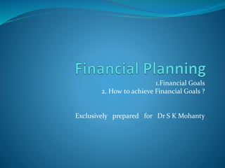 1.Financial Goals
2. How to achieve Financial Goals ?
Exclusively prepared for Dr S K Mohanty
 