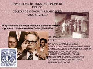 UNIVERSIDAD NACIONAL AUTONOMA DE
MEXICO
COLEGIA DE CIENCIA Y HUMANIDADES
AZCAPOTZALCO
GRUPO 423
EQUIPO 5:
NARANJO ESCARCEGA EDGAR
RODOLFO SALVADOR HERNÁNDEZ BUENO
DITZDI ALEJANDRO SERRANO DE LA ROSA
MENDOZA GARCÍA ANA LAURA
RAMÍREZ SIMÓN DIEGO CESAR
MONSERRAT BASALDÚA ARELLANO
AARÓN HERNÁNDEZ HERNÁNDEZ.
MIRIAM ISLAS COBOS
:
El agotamiento del corporativismo mexicano durante
el gobierno de Gustavo Díaz Ordáz (1964-1970)
 