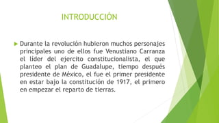 INTRODUCCIÓN
 Durante la revolución hubieron muchos personajes
principales uno de ellos fue Venustiano Carranza
el líder del ejercito constitucionalista, el que
planteo el plan de Guadalupe, tiempo después
presidente de México, el fue el primer presidente
en estar bajo la constitución de 1917, el primero
en empezar el reparto de tierras.
 